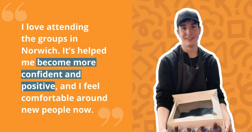 An orange and yellow graphic with the quote: "I love attending the groups in Norwich. It's helped me become more confident and positive, and I feel comfortable around new people now."