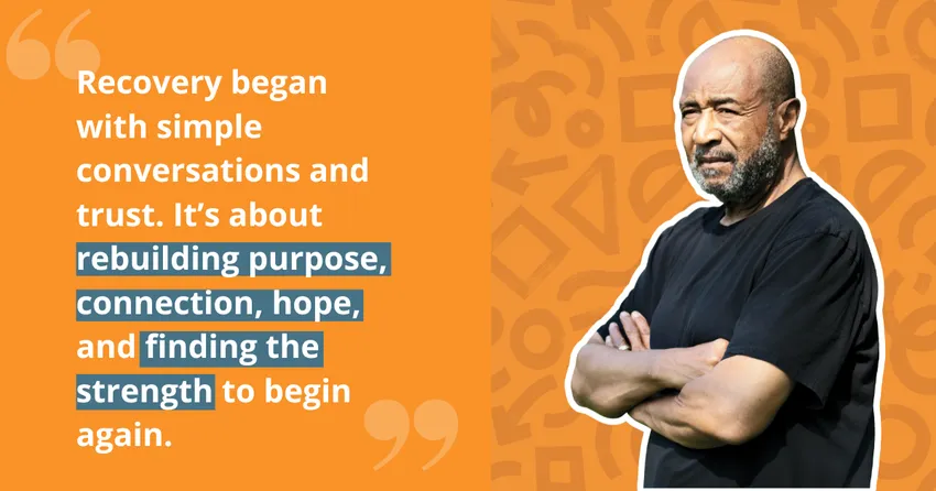 An orange and yellow graphic with the quote: 'Recovery began with simple conversations and trust. It's about rebuilding purpose, connection, hope, and finding the strength to begin again' opposite a photo of David with his arms crossed.
