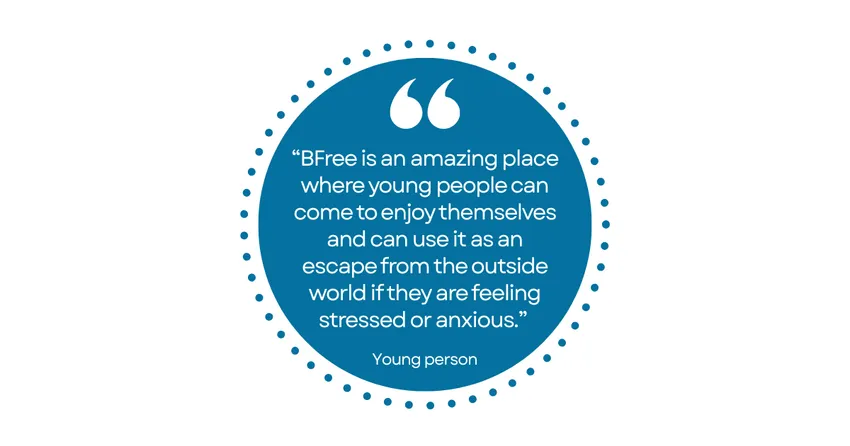 Quote from a young person: "BFree is an amazing place where young people can come to enjoy themselves and can use it as an escape from the outside world if they are feeling stressed or anxious."