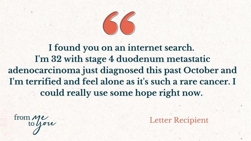 "I found you on an internet search. I'm 32 with stage 4 duodenum metastatic adenocarcinoma just diagnosed this past October and I'm terrified and feel alone as it's such a rare cancer. I could really use some hope right now" - Letter Recipient