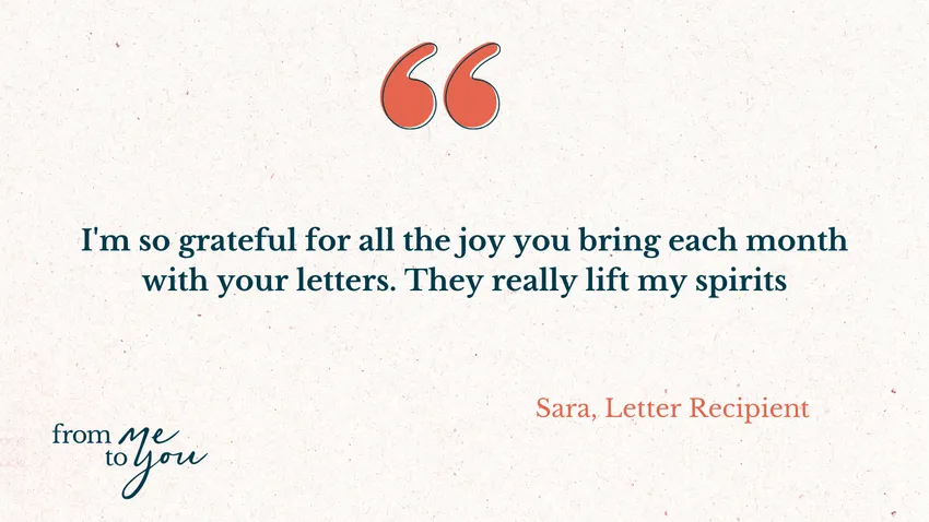 "I'm so grateful for all the joy you bring each month with your letters. They really lift my spirits" - Sara, Letter Recipient