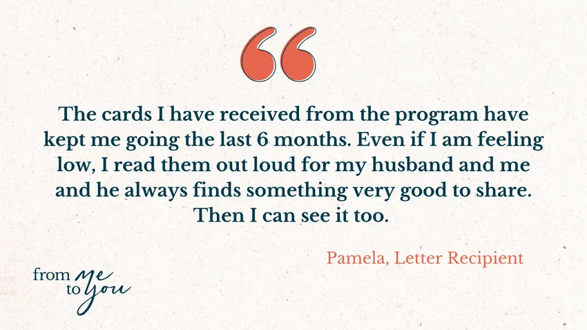 "The cards I have received from the program have kept me going the last 6 months. Even if I am feThen I can see it too." Pamela, Letter Recipient